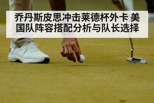 乔丹斯皮思冲击莱德杯外卡 美国队阵容搭配分析与队长选择