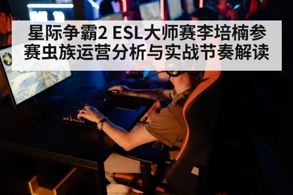 星际争霸2 ESL大师赛李培楠参赛虫族运营分析与实战节奏解读