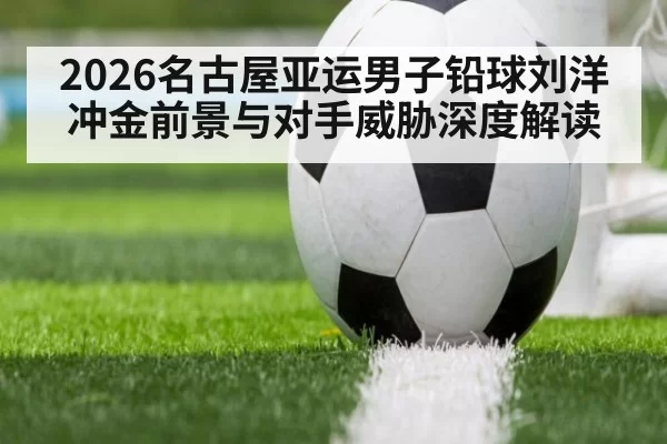 2026名古屋亚运男子铅球刘洋冲金前景与对手威胁深度解读